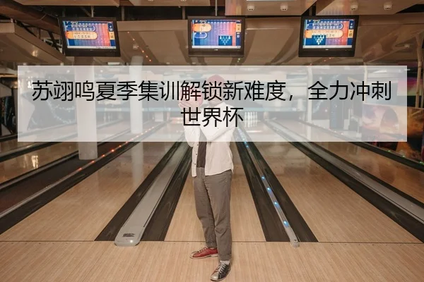 苏翊鸣夏季集训解锁新难度，全力冲刺世界杯